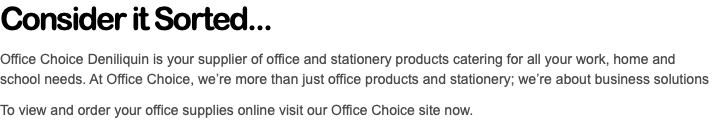 Consider it Sorted... Office Choice Deniliquin is your supplier of office and stationery products catering for all your work, home and school needs. At Office Choice, we’re more than just office products and stationery; we’re about business solutions To view and order your office supplies online visit our Office Choice site now.